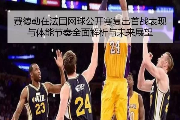 费德勒在法国网球公开赛复出首战表现与体能节奏全面解析与未来展望